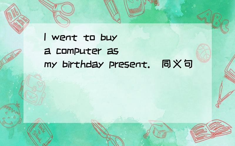I went to buy a computer as my birthday present.(同义句)