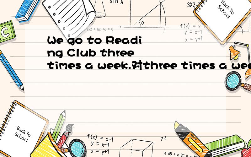 We go to Reading Club three times a week.对three times a week