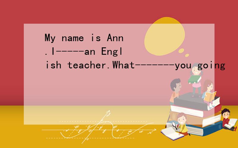 My name is Ann.I-----an English teacher.What-------you going