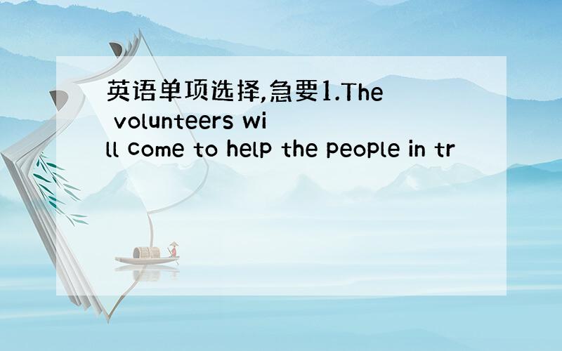 英语单项选择,急要1.The volunteers will come to help the people in tr