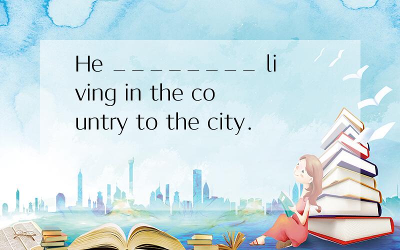 He ________ living in the country to the city.