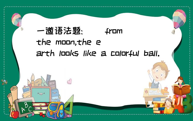 一道语法题:( )from the moon,the earth looks like a colorful ball.
