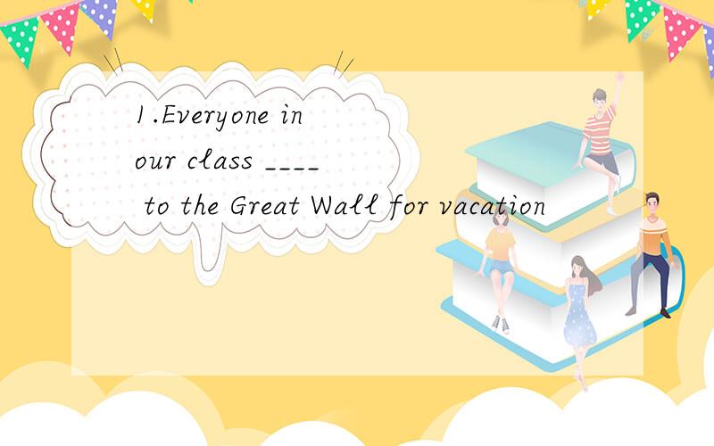 1.Everyone in our class ____ to the Great Wall for vacation