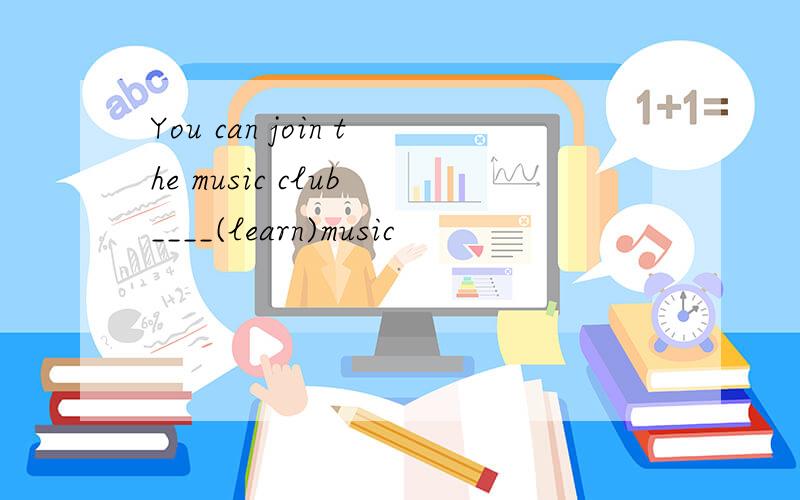 You can join the music club ____(learn)music