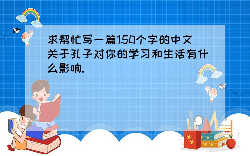 求帮忙写一篇150个字的中文关于孔子对你的学习和生活有什么影响.