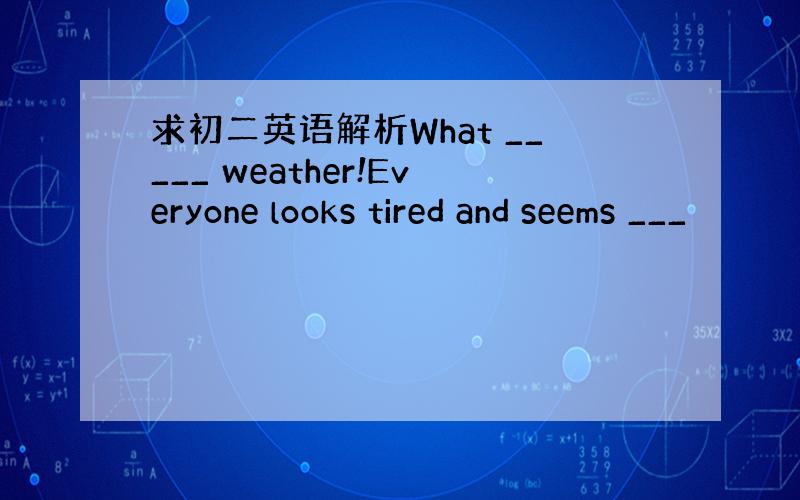 求初二英语解析What _____ weather!Everyone looks tired and seems ___
