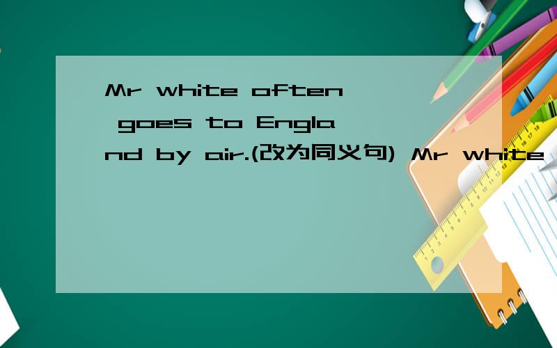 Mr white often goes to England by air.(改为同义句) Mr white often