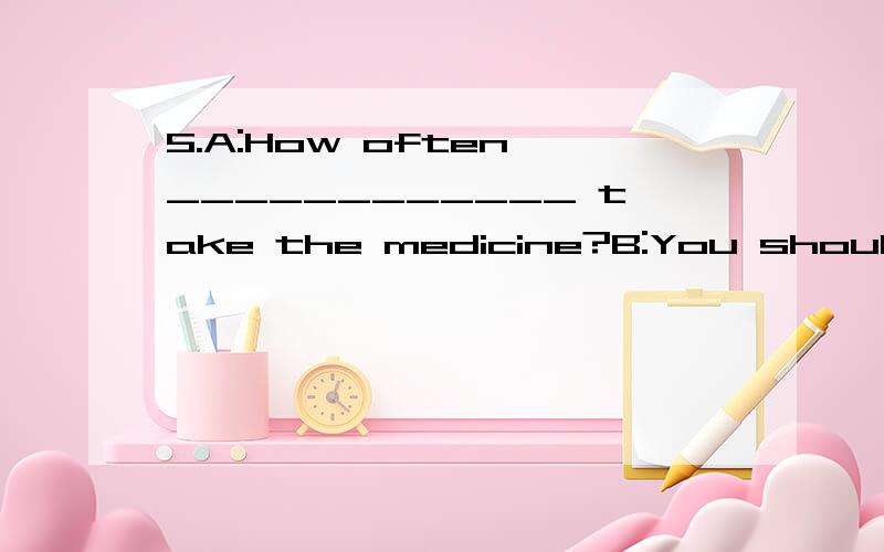 5.A:How often ____________ take the medicine?B:You should ta
