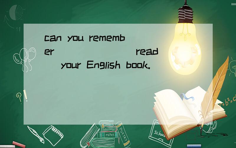 can you remember ______(read )your English book.