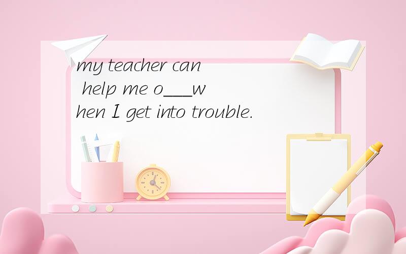 my teacher can help me o___when I get into trouble.