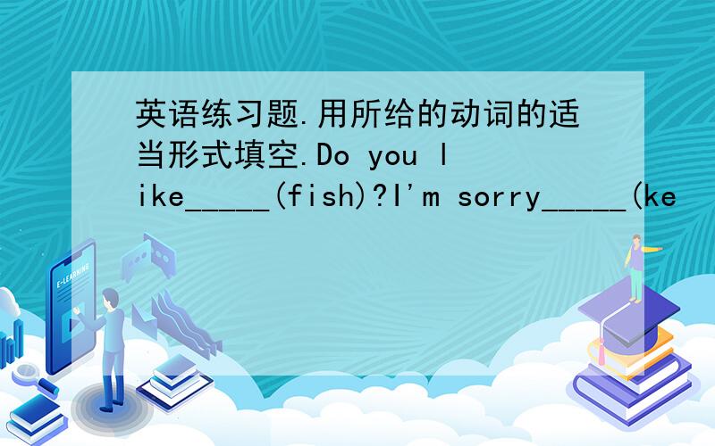 英语练习题.用所给的动词的适当形式填空.Do you like_____(fish)?I'm sorry_____(ke