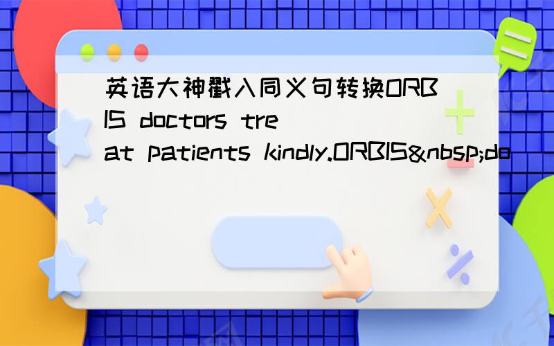 英语大神戳入同义句转换ORBIS doctors treat patients kindly.ORBIS do