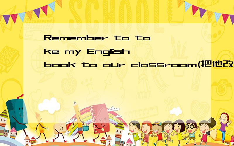 Remember to take my English book to our classroom(把他改为同义句）,
