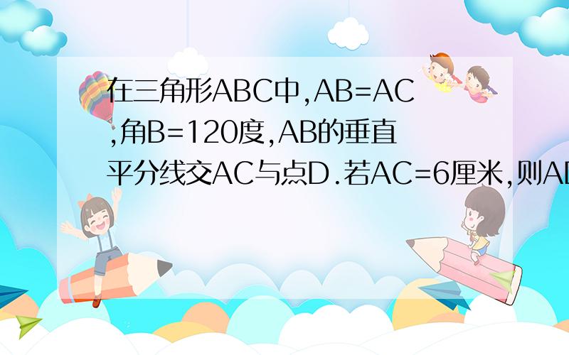 在三角形ABC中,AB=AC,角B=120度,AB的垂直平分线交AC与点D.若AC=6厘米,则AD=多少厘米