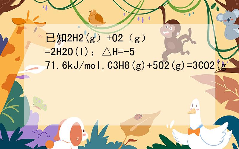 已知2H2(g）+O2（g）=2H2O(l)；△H=-571.6kJ/mol,C3H8(g)+5O2(g)=3CO2(g