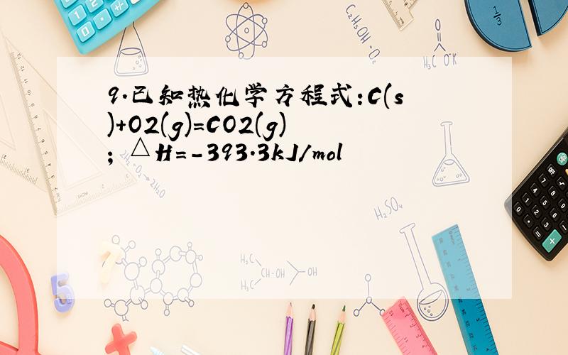 9.已知热化学方程式:C(s)+O2(g)=CO2(g); △H=-393.3kJ/mol