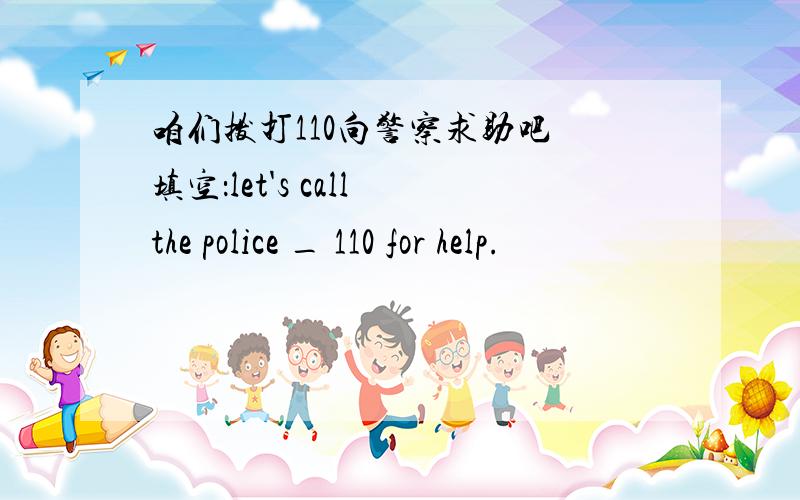 咱们拨打110向警察求助吧 填空：let's call the police _ 110 for help.
