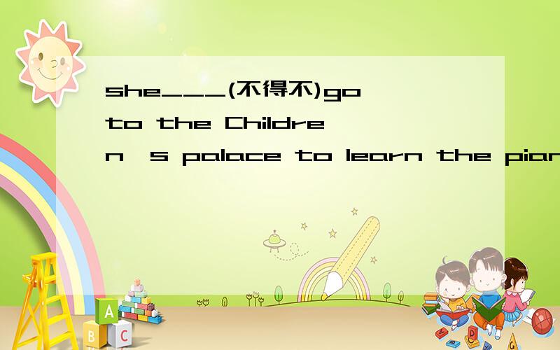she___(不得不)go to the Children's palace to learn the piano on