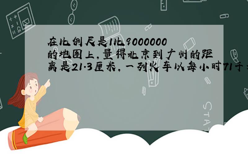 在比例尺是1比9000000的地图上,量得北京到广州的距离是21.3厘米,一列火车以每小时71千米的速度在8月3日