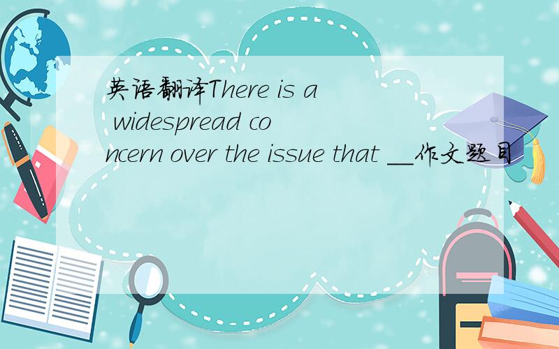 英语翻译There is a widespread concern over the issue that __作文题目