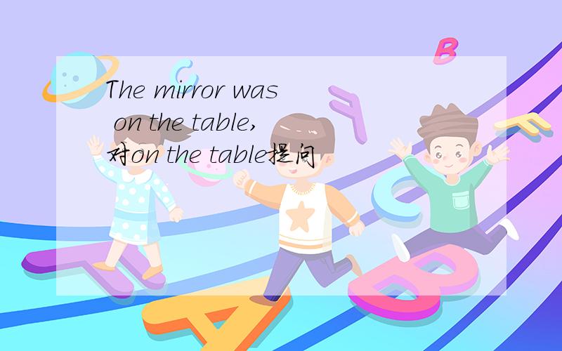 The mirror was on the table,对on the table提问