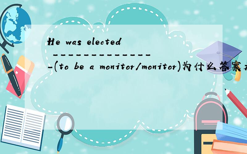 He was elected --------------(to be a monitor/monitor)为什么答案是