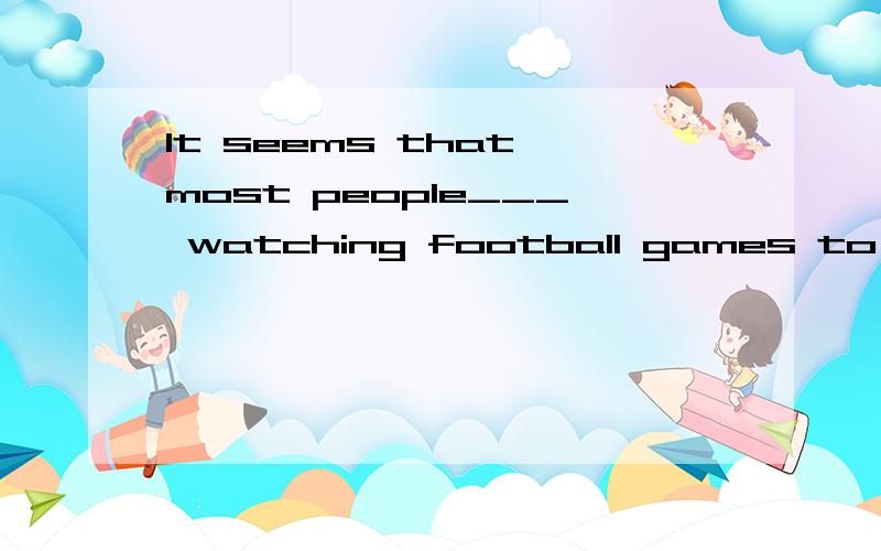 It seems that most people___ watching football games to play