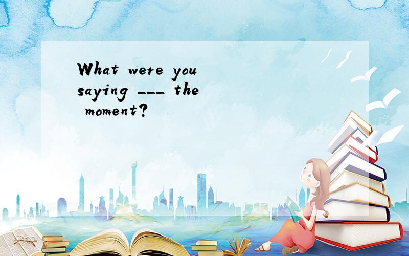 What were you saying ___ the moment?