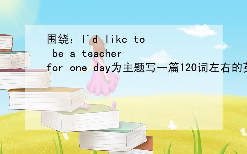 围绕：I'd like to be a teacher for one day为主题写一篇120词左右的英语作文