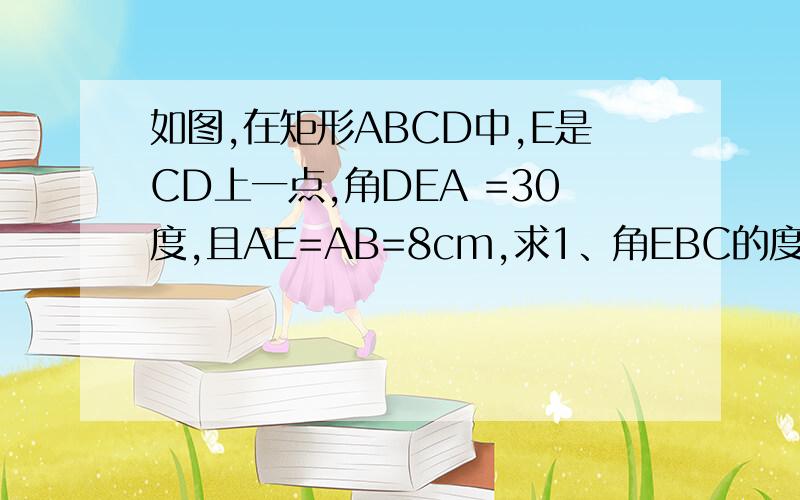 如图,在矩形ABCD中,E是CD上一点,角DEA =30度,且AE=AB=8cm,求1、角EBC的度数2、三角形ABE的