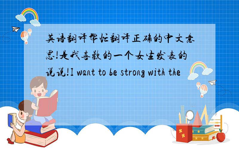 英语翻译帮忙翻译正确的中文意思!是我喜欢的一个女生发表的说说!I want to be strong with the
