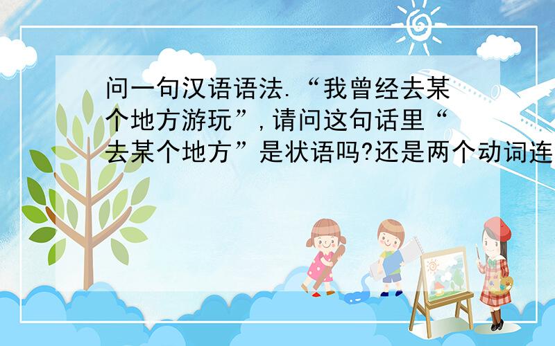 问一句汉语语法.“我曾经去某个地方游玩”,请问这句话里“去某个地方”是状语吗?还是两个动词连用?