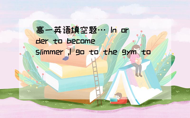 高一英语填空题… In order to become slimmer ,I go to the gym to ____