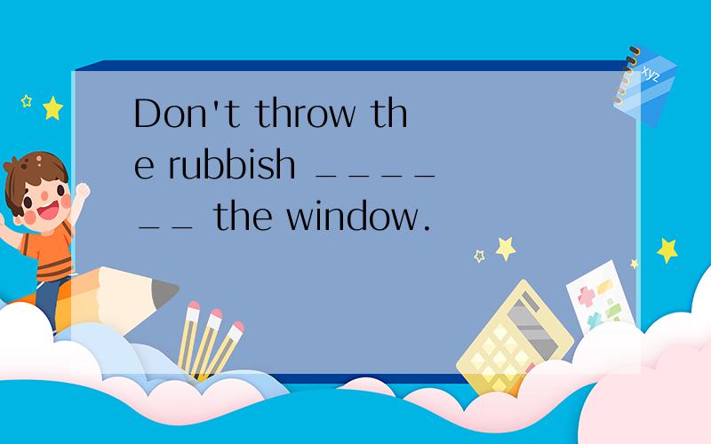 Don't throw the rubbish ______ the window.