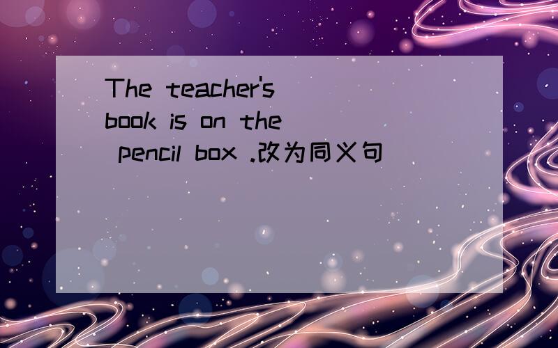 The teacher's book is on the pencil box .改为同义句