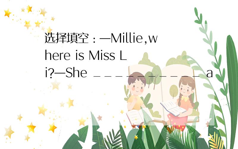 选择填空：—Millie,where is Miss Li?—She __________ a