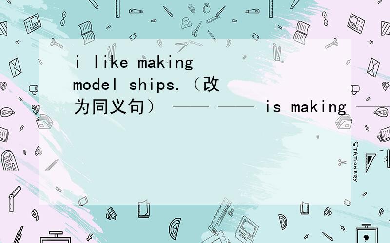 i like making model ships.（改为同义句） —— —— is making —— ——