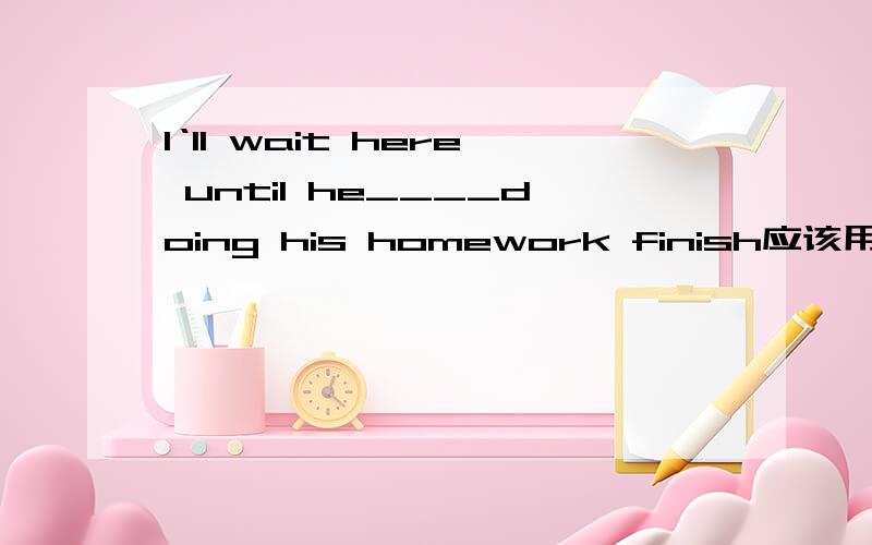I‘ll wait here until he____doing his homework finish应该用什么时态