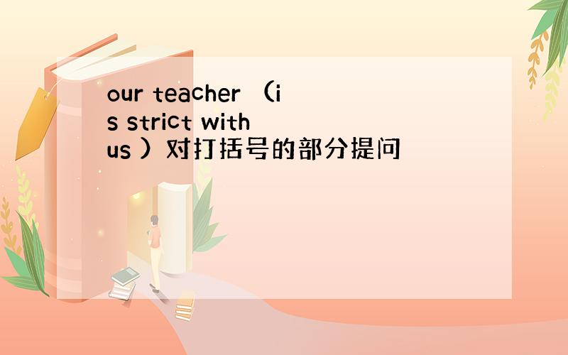our teacher （is strict with us ）对打括号的部分提问