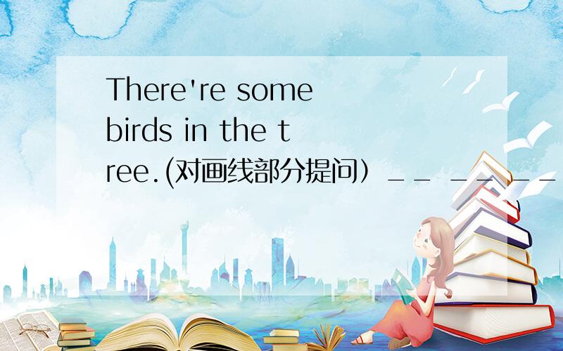 There're some birds in the tree.(对画线部分提问）__ __ __in the tree
