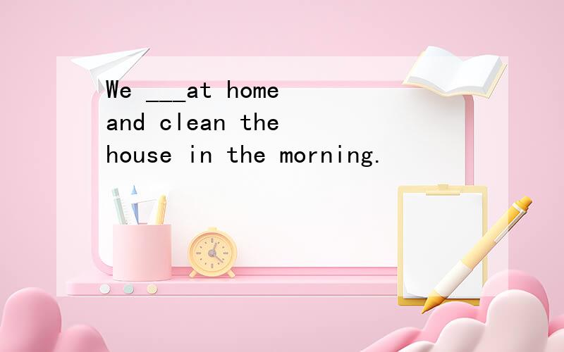 We ___at home and clean the house in the morning.