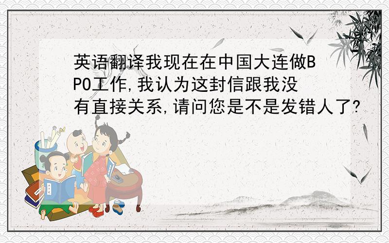 英语翻译我现在在中国大连做BPO工作,我认为这封信跟我没有直接关系,请问您是不是发错人了?
