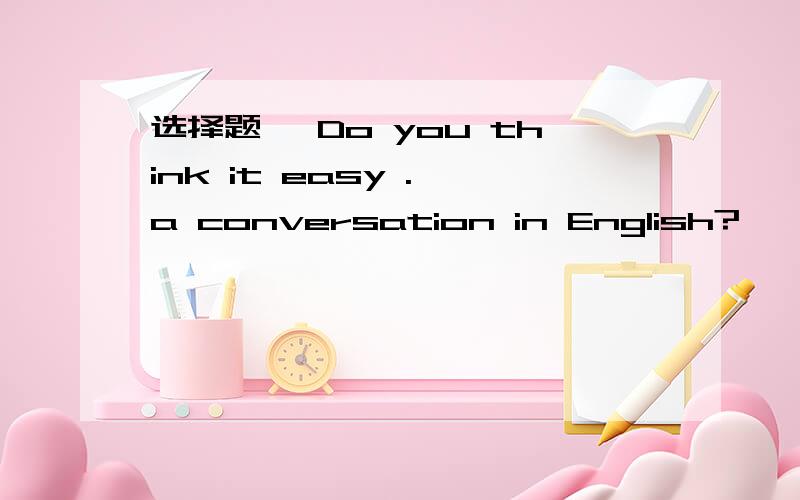 选择题 —Do you think it easy . a conversation in English?