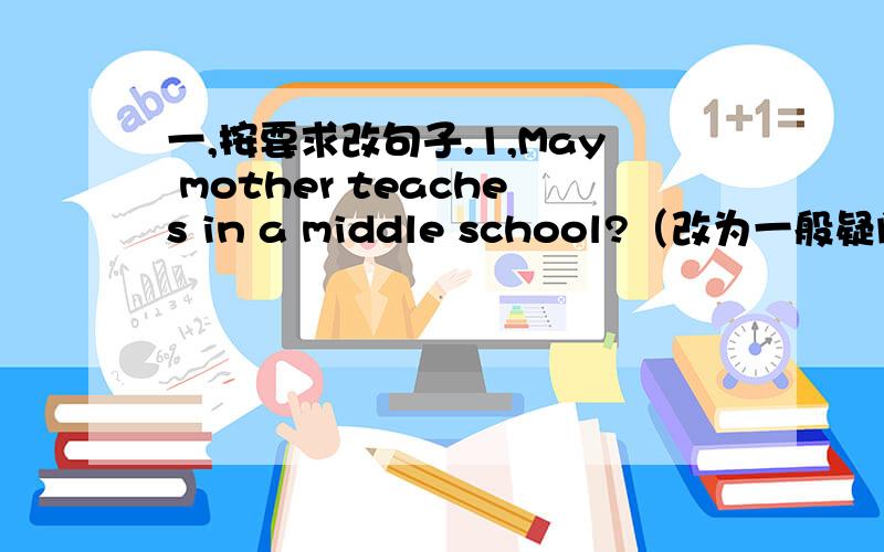 一,按要求改句子.1,May mother teaches in a middle school?（改为一般疑问句）__