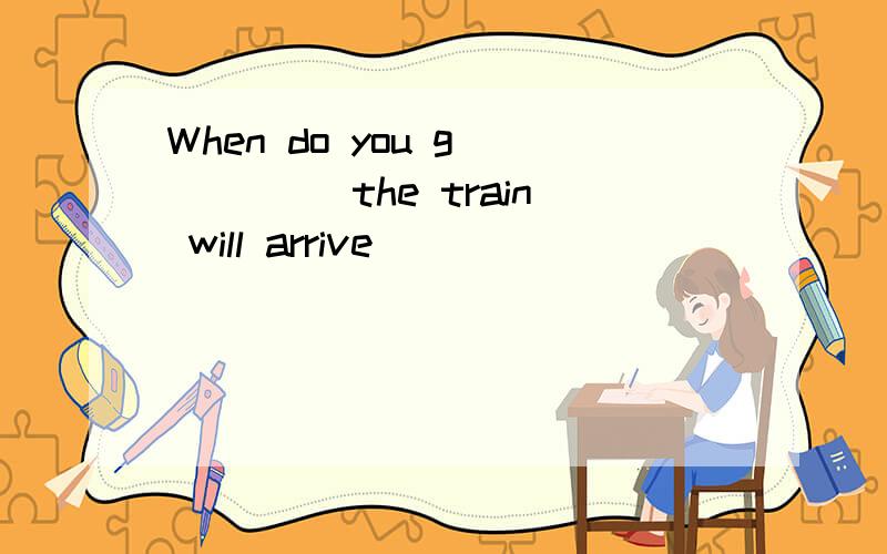 When do you g_____ the train will arrive