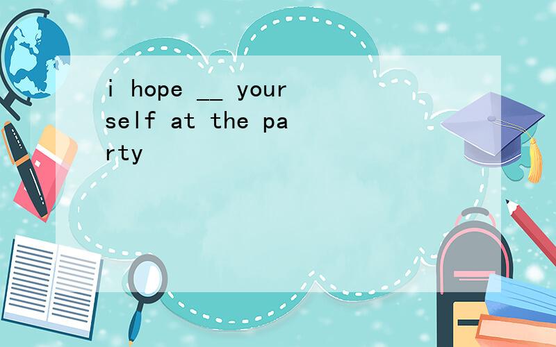 i hope __ yourself at the party