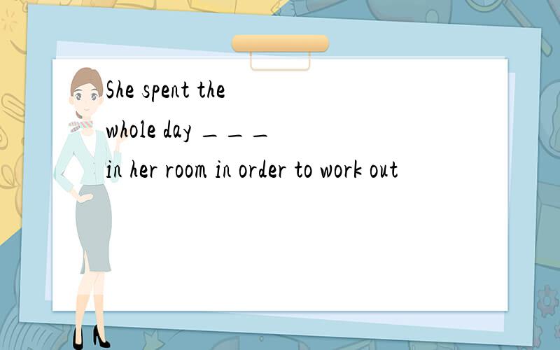 She spent the whole day ___ in her room in order to work out