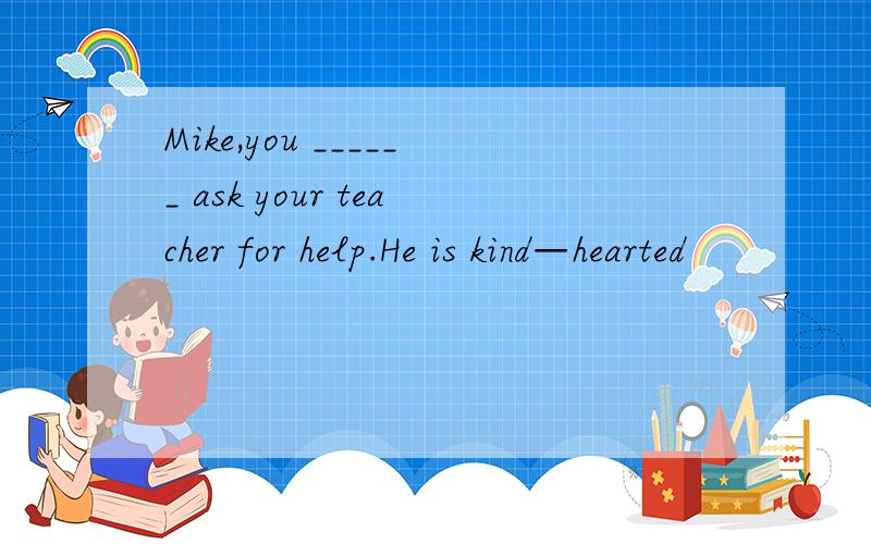 Mike,you ______ ask your teacher for help.He is kind—hearted