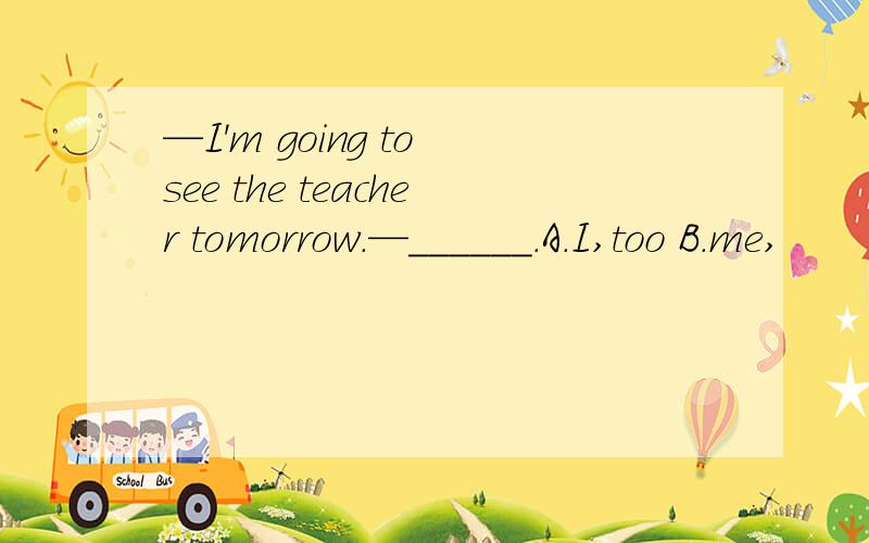 —I'm going to see the teacher tomorrow.—______.A.I,too B.me,