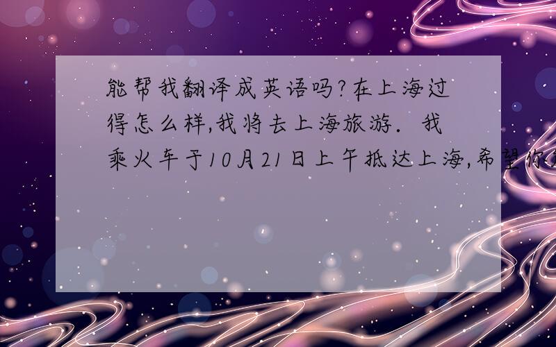 能帮我翻译成英语吗?在上海过得怎么样,我将去上海旅游．我乘火车于10月21日上午抵达上海,希望你能去接我．我想让你帮我安